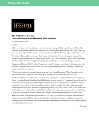 MEDIA COVERAGE
AC’s Hidden Gem Revealed
The transformation of the Blue Water Grille has begun
by Alyson Boxman Levine
June 2015
Odds are you’ve passed the Flagship Resort countless times while driving on North Maine Avenue in Atlantic City,
innocently unaware of the mouth-watering happenings on the seventh floor. While the Blue Water Grille is not a new
restaurant, the changes that have recently been occurring there are undoubtedly cutting-edge and deliciously on-trend.
“I was hired at FantaSea Resorts to execute the developer, Mr. Bruce Kaye’s vision of elevating the standard of the
Blue Water Grille into a property and product second to none,” said Yianni Papaspanos, Director, Food and Beverage,
Blue Water Grille. “We offer nothing less than the best food, the best drinks, and the best dining experience.”
Papaspanos and Executive Chef A. Juliano Cannuscio are currently building a talented team to help execute the vision
of creating a restaurant that is second to none. The pair is expertly blending experience, knowledge, creativity, and
passion to create the new restaurant.
“We are revamping the restaurant and taking it to the next level,” revealed Papaspanos. “We’ve changed the menu,
upgraded the quality of ingredients, and stepped up the service to elevate the restaurant to the next level.”
And these two talented men behind all the excitement possess the expertise to make it all happen seamlessly. Born in
Greece — in an idyllic Greek home by a beautiful lake hidden between vineyards — Papaspanos began traveling to the
United States at an early age, and would spend his summers working at his uncle’s restaurant in Wildwood. His first
restaurant job was at the age of 12 and, though he revealed his uncle was tough on him, that toughness essentially
helped mold him for the better. A veteran of the hospitality industry for 22 years, Yianni is proud to have worked with
Chef Gus Papaspanos at Adam’s Restaurant in Wildwood, Chef Lisa Savage at Sage restaurant in Ventnor, Chef Fabian
Ludwig and Mercedes Rojas in Revel, and Chef Alain Allegretti and Paolo Dorigato of Azure at the former Revel.
With dinner entrees like Grilled Branzino and Surf and Turf, Chef A. Juliano Cannuscio expertly prepares American
Mediterranean cuisine with Italian influences for Blue Water Grille guests. Cannuscio is a third generation family
member in the restaurant business; his extended family own and operate JoJo’s restaurants, with the Galloway Township
location belonging to his parents.
Continued...
 