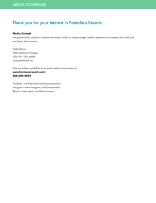 MEDIA COVERAGE
Thank you for your interest in FantaSea Resorts.
Media Contact
For general media inquiries, to review our resorts, and/or to request images that best represent our company, our hotels and
our brand, please contact:
Nadya Rivera
Public Relations Manager
(609) 347-3524 x8040
nadyar@60north.net
Visit our website and follow us on social media to stay connected.
www.fantasearesorts.com
800-609-0009
Facebook – www.facebook.com/fantasearesortsac
Instagram – www.instagram.com/fantasearesorts
Twitter – www.twitter.com/fantasearesorts
 