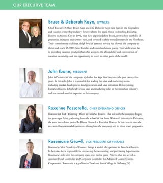 OUR EXECUTIVE TEAM
Bruce & Deborah Kaye, OWNERS
Chief Executive Officer Bruce Kaye and wife Deborah Kaye have been in the hospitality
and vacation ownership industry for over thirty-five years. Since establishing FantaSea
Resorts in Atlantic City in 1991, they have expanded their brand, grown their portfolio of
properties, increased their owner base, and invested in their rooted interests in the Northeast.
Their commitment to deliver a high level of personal service has allowed the company to
thrive and reach 45,000 Owner families and countless leisure guests. Their dedication lies
in providing vacation products that offer access to the affordability and convenience of
vacation ownership, and the opportunity to travel to other parts of the world.
John Ibone, PRESIDENT
John is President of the company, a job that has kept him busy over the past twenty-five
years. In this role, John is responsible for leading the sales and marketing teams,
including market development, lead generation, and sales initiatives. Before joining
FantaSea Resorts, John held various sales and marketing roles in the timeshare industry
and has carried over his expertise to the company.
Roxanne Passarella, CHIEF OPERATING OFFICER
Roxanne is Chief Operating Officer at FantaSea Resorts. Her role with the company began
ten years ago. After graduating from the school of law from Widener University in Delaware,
she went on to form part of In House Council at FantaSea Resorts. In her current role, she
oversees all operational departments throughout the company and its three resort properties.
Rosemarie Grawl, VICE PRESIDENT OF FINANCE
Rosemarie, Vice President of Finance, brings a wealth of experience to FantaSea Resorts.
In her role, she is responsible for overseeing the accounting and purchasing departments.
Rosemarie’s role with the company spans over twelve years. Prior to that she served as
Assistant Hotel Controller and Corporate Controller for Advanced Casino Systems
Corporation. Rosemarie is a graduate of Stockton State College in Galloway, NJ
 