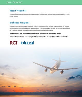 OUR PORTFOLIO
Resort Properties
Our portfolio is comprised of three resorts, approximately 800 individual vacation ownership units and over 45,000
Owner families.
Exchange Programs
Our resorts have partnerships with worldwide leaders in timeshare vacation exchange to accommodate the national
and international travel demands of our vacation Owners. Our affiliations with RCI and Interval International allow
our Owners to exchange their vacation weeks with other members around the world.
RCI has over 6,300 affiliated resorts in over 100 countries around the world.
Interval International has nearly 2,900 resorts located in over 80 countries worldwide.
 