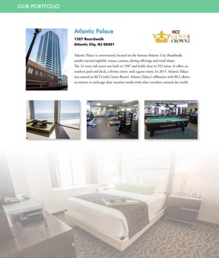OUR PORTFOLIO
Atlantic Palace
1507 Boardwalk
Atlantic City, NJ 08401
Atlantic Palace is conveniently located on the famous Atlantic City Boardwalk,
amidst myriad nightlife venues, casinos, dining offerings and retail shops.
The 31-story-tall resort was built in 1987 and holds close to 292 suites. It offers an
outdoor pool and deck, a fitness center, and a game room. In 2015, Atlantic Palace
was named an RCI Gold Crown Resort. Atlantic Palace’s affiliation with RCI allows
its owners to exchange their vacation weeks with other members around the world.
 