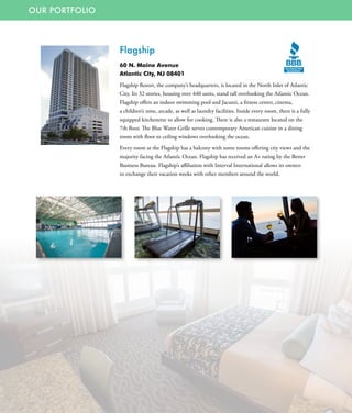 OUR PORTFOLIO
Flagship
60 N. Maine Avenue
Atlantic City, NJ 08401
Flagship Resort, the company’s headquarters, is located in the North Inlet of Atlantic
City. Its 32 stories, housing over 440 units, stand tall overlooking the Atlantic Ocean.
Flagship offers an indoor swimming pool and Jacuzzi, a fitness center, cinema,
a children’s zone, arcade, as well as laundry facilities. Inside every room, there is a fully
equipped kitchenette to allow for cooking. There is also a restaurant located on the
7th floor. The Blue Water Grille serves contemporary American cuisine in a dining
room with floor to ceiling windows overlooking the ocean.
Every room at the Flagship has a balcony with some rooms offering city views and the
majority facing the Atlantic Ocean. Flagship has received an A+ rating by the Better
Business Bureau. Flagship’s affiliation with Interval International allows its owners
to exchange their vacation weeks with other members around the world.
 