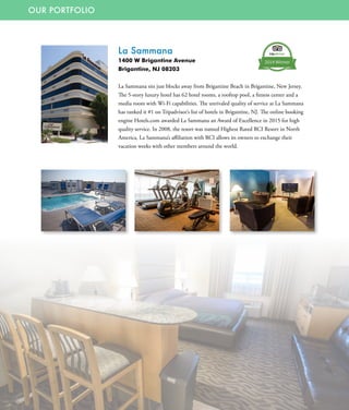 OUR PORTFOLIO
La Sammana
1400 W Brigantine Avenue
Brigantine, NJ 08203
La Sammana sits just blocks away from Brigantine Beach in Brigantine, New Jersey.
The 5-story luxury hotel has 62 hotel rooms, a rooftop pool, a fitness center and a
media room with Wi-Fi capabilities. The unrivaled quality of service at La Sammana
has ranked it #1 on Tripadvisor’s list of hotels in Brigantine, NJ. The online booking
engine Hotels.com awarded La Sammana an Award of Excellence in 2015 for high
quality service. In 2008, the resort was named Highest Rated RCI Resort in North
America. La Sammana’s affiliation with RCI allows its owners to exchange their
vacation weeks with other members around the world.
 