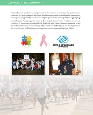 OUR WORK IN THE COMMUNITY
FantaSea Resorts is as dedicated to serving members in the community as it is to providing quality vacation
experiences for Owners and guests. We support the philanthropic work of local and national organizations,
encourage civic engagement by our employees, and participate in events benefiting children’s support groups.
Our staff organizes fundraising events to raise funds for local charities and events. In addition, we serve our
community by supporting organizations like the Shirley Mae Breast Cancer Foundation, established to help
provide financial assistance to cancer patients and their families in the South Jersey area. We also partake in
fun events that unite local businesses toward supporting, empowering and guiding young children.
 