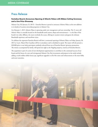 MEDIA COVERAGE
Press Release
FantaSea Resorts Announces Opening of Atlantic Palace with Ribbon Cutting Ceremony
and a Live Prize Giveaway
Atlantic City, NJ (January 22, 2015) – FantaSea Resorts is proud to announce Atlantic Palace as the new addition
to its family of vacation ownership properties in Atlantic City.
As of January 1, 2015, Atlantic Palace is operating under new management and new ownership. The 31-story-tall
Atlantic Palace is centrally located on the boardwalk amid casinos, shops and entertainment — in the likes of the
brand’s two other affiliates, the resort overlooks the ocean, offering its vacation owners and guests the ultimate
Boardwalk experience and waterfront views.
To celebrate the expansion FantaSea Resorts will host a ceremonial opening of Atlantic Palace on Friday, January 30,
2015 at 3 p.m. Mayor Don Guardian will be in attendance and is scheduled to speak. The mayor will also present a
$20,000 prize to one lucky participant randomly selected from one of FantaSea Resorts’ giveaway promotions.
The winner, accompanied by family, will spend one night at the Flagship property, courtesy of FantaSea Resorts.
The acquisition is part of a series of new development opportunities to contribute to the continued success of our
brand and the future of a new and reinvigorated Atlantic City. Key investments and projects in the works include
adding a multi-million dollar luxury spa, significant upgrades to all of the suites and enhancements to the main lobby
and resort amenities.
 