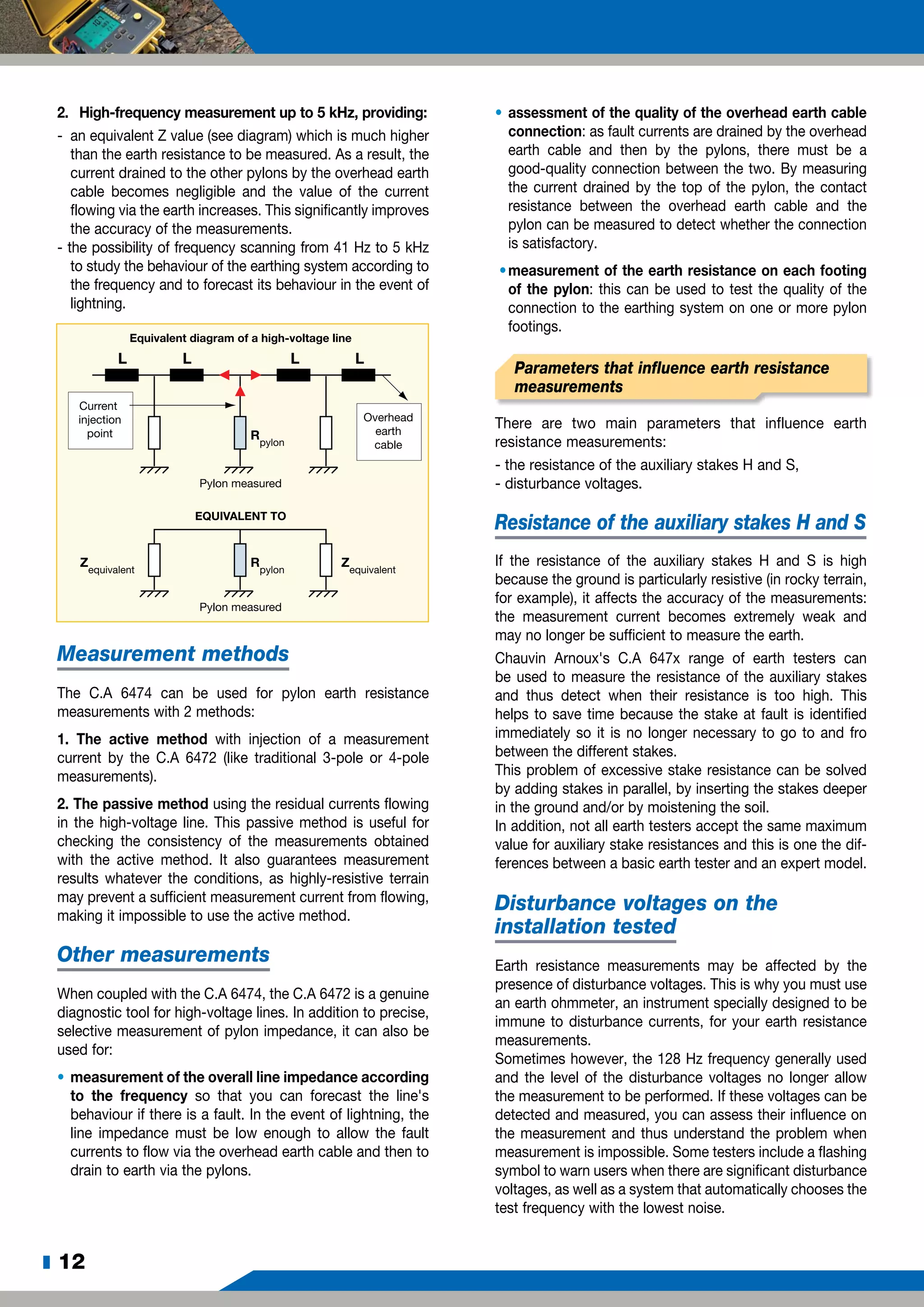 z 12
2.	 High-frequency measurement up to 5 kHz, providing:
-	 an equivalent Z value (see diagram) which is much higher
than the earth resistance to be measured. As a result, the
current drained to the other pylons by the overhead earth
cable becomes negligible and the value of the current
flowing via the earth increases. This significantly improves
the accuracy of the measurements.
- the possibility of frequency scanning from 41 Hz to 5 kHz
to study the behaviour of the earthing system according to
the frequency and to forecast its behaviour in the event of
lightning.
Current
injection
point
Overhead
earth
cable
Pylon measured
Equivalent diagram of a high-voltage line
EQUIVALENT TO
Rpylon
Pylon measured
Rpylon
Zequivalent
Zequivalent
L L L L
Measurement methods
The C.A 6474 can be used for pylon earth resistance
measurements with 2 methods:
1. The active method with injection of a measurement
current by the C.A 6472 (like traditional 3-pole or 4-pole
measurements).
2. The passive method using the residual currents flowing
in the high-voltage line. This passive method is useful for
checking the consistency of the measurements obtained
with the active method. It also guarantees measurement
results whatever the conditions, as highly-resistive terrain
may prevent a sufficient measurement current from flowing,
making it impossible to use the active method.
Other measurements
When coupled with the C.A 6474, the C.A 6472 is a genuine
diagnostic tool for high-voltage lines. In addition to precise,
selective measurement of pylon impedance, it can also be
used for:
•	measurement of the overall line impedance according
to the frequency so that you can forecast the line's
behaviour if there is a fault. In the event of lightning, the
line impedance must be low enough to allow the fault
currents to flow via the overhead earth cable and then to
drain to earth via the pylons.
•	assessment of the quality of the overhead earth cable
connection: as fault currents are drained by the overhead
earth cable and then by the pylons, there must be a
good-quality connection between the two. By measuring
the current drained by the top of the pylon, the contact
resistance between the overhead earth cable and the
pylon can be measured to detect whether the connection
is satisfactory.
•	measurement of the earth resistance on each footing
of the pylon: this can be used to test the quality of the
connection to the earthing system on one or more pylon
footings.
Parameters that influence earth resistance
measurements
There are two main parameters that influence earth
resistance measurements:
- the resistance of the auxiliary stakes H and S,
- disturbance voltages.	
Resistance of the auxiliary stakes H and S
If the resistance of the auxiliary stakes H and S is high
because the ground is particularly resistive (in rocky terrain,
for example), it affects the accuracy of the measurements:
the measurement current becomes extremely weak and
may no longer be sufficient to measure the earth.
Chauvin Arnoux's C.A 647x range of earth testers can
be used to measure the resistance of the auxiliary stakes
and thus detect when their resistance is too high. This
helps to save time because the stake at fault is identified
immediately so it is no longer necessary to go to and fro
between the different stakes.
This problem of excessive stake resistance can be solved
by adding stakes in parallel, by inserting the stakes deeper
in the ground and/or by moistening the soil.
In addition, not all earth testers accept the same maximum
value for auxiliary stake resistances and this is one the dif-
ferences between a basic earth tester and an expert model.
Disturbance voltages on the
installation tested
Earth resistance measurements may be affected by the
presence of disturbance voltages. This is why you must use
an earth ohmmeter, an instrument specially designed to be
immune to disturbance currents, for your earth resistance
measurements.
Sometimes however, the 128 Hz frequency generally used
and the level of the disturbance voltages no longer allow
the measurement to be performed. If these voltages can be
detected and measured, you can assess their influence on
the measurement and thus understand the problem when
measurement is impossible. Some testers include a flashing
symbol to warn users when there are significant disturbance
voltages, as well as a system that automatically chooses the
test frequency with the lowest noise.
 