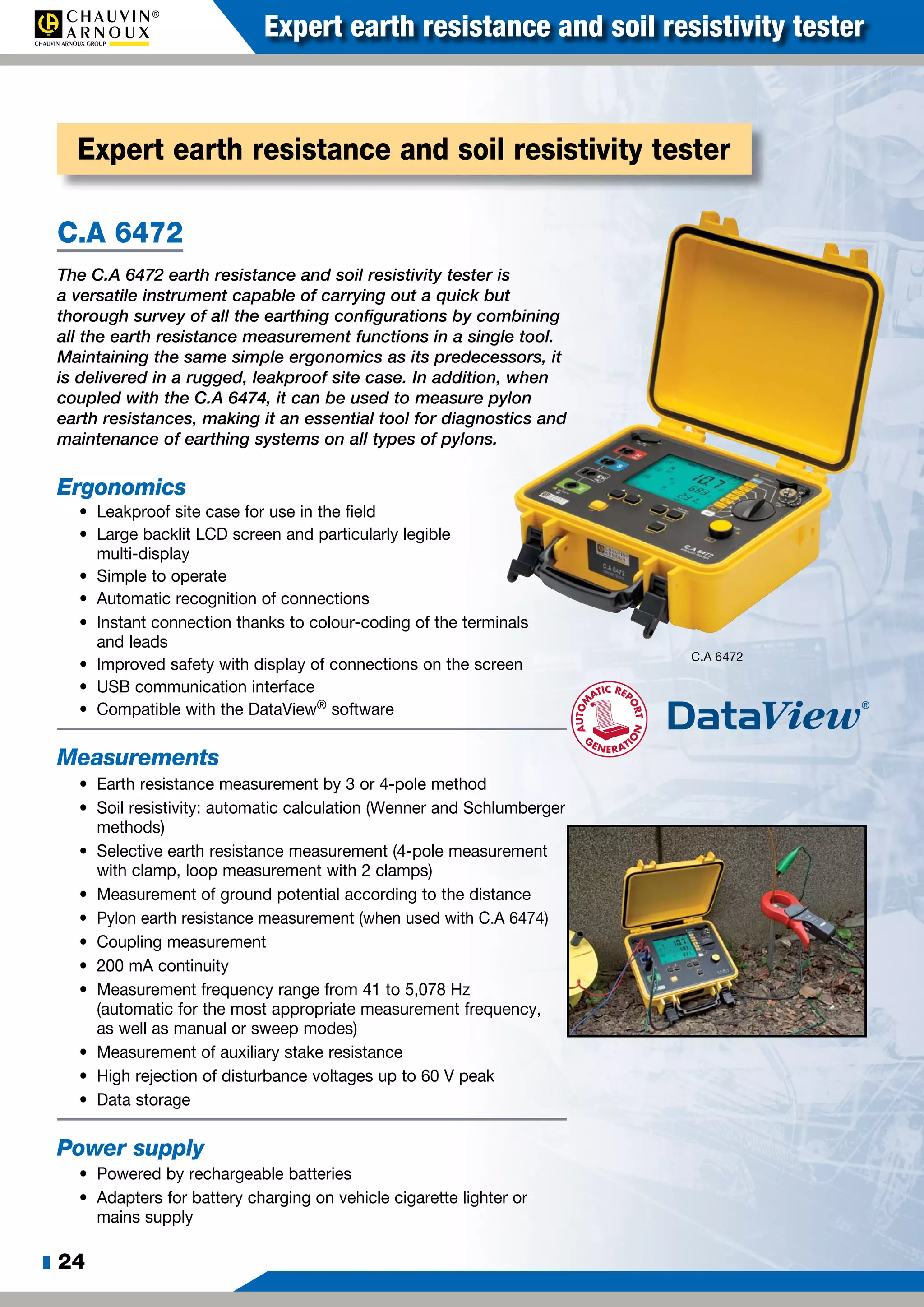 z 24
Expert earth resistance and soil resistivity tester
C.A 6472
The C.A 6472 earth resistance and soil resistivity tester is
a versatile instrument capable of carrying out a quick but
thorough survey of all the earthing configurations by combining
all the earth resistance measurement functions in a single tool.
Maintaining the same simple ergonomics as its predecessors, it
is delivered in a rugged, leakproof site case. In addition, when
coupled with the C.A 6474, it can be used to measure pylon
earth resistances, making it an essential tool for diagnostics and
maintenance of earthing systems on all types of pylons.
Ergonomics
•	 Leakproof site case for use in the field
•	 Large backlit LCD screen and particularly legible
multi-display
•	 Simple to operate
•	 Automatic recognition of connections
•	 Instant connection thanks to colour-coding of the terminals
and leads
•	 Improved safety with display of connections on the screen
•	 USB communication interface
•	 Compatible with the DataView® software
Measurements
•	 Earth resistance measurement by 3 or 4-pole method
•	 Soil resistivity: automatic calculation (Wenner and Schlumberger
methods)
•	 Selective earth resistance measurement (4-pole measurement
with clamp, loop measurement with 2 clamps)
•	 Measurement of ground potential according to the distance
•	 Pylon earth resistance measurement (when used with C.A 6474)
•	 Coupling measurement
•	 200 mA continuity
•	 Measurement frequency range from 41 to 5,078 Hz
(automatic for the most appropriate measurement frequency,
as well as manual or sweep modes)
•	 Measurement of auxiliary stake resistance
•	 High rejection of disturbance voltages up to 60 V peak
•	 Data storage
Power supply
•	 Powered by rechargeable batteries
•	 Adapters for battery charging on vehicle cigarette lighter or
mains supply
Expert earth resistance and soil resistivity tester
C.A 6472
 