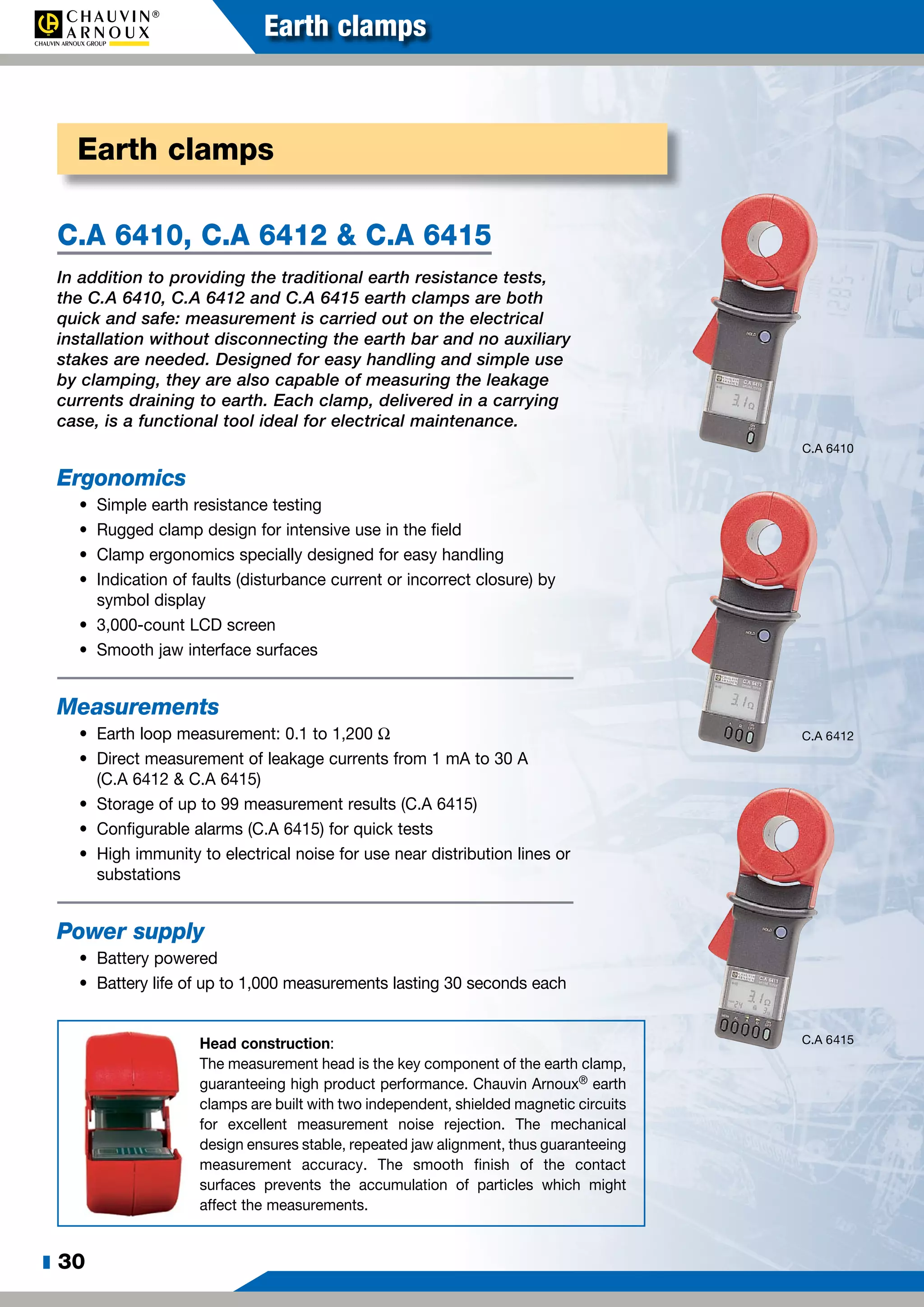 z 30
Earth clamps
C.A 6410, C.A 6412 & C.A 6415
In addition to providing the traditional earth resistance tests,
the C.A 6410, C.A 6412 and C.A 6415 earth clamps are both
quick and safe: measurement is carried out on the electrical
installation without disconnecting the earth bar and no auxiliary
stakes are needed. Designed for easy handling and simple use
by clamping, they are also capable of measuring the leakage
currents draining to earth. Each clamp, delivered in a carrying
case, is a functional tool ideal for electrical maintenance.
Ergonomics
•	 Simple earth resistance testing
•	 Rugged clamp design for intensive use in the field
•	 Clamp ergonomics specially designed for easy handling
•	 Indication of faults (disturbance current or incorrect closure) by
symbol display
•	 3,000-count LCD screen
•	 Smooth jaw interface surfaces
Measurements
•	 Earth loop measurement: 0.1 to 1,200 W
•	 Direct measurement of leakage currents from 1 mA to 30 A
(C.A 6412 & C.A 6415)
•	 Storage of up to 99 measurement results (C.A 6415)
•	 Configurable alarms (C.A 6415) for quick tests
•	 High immunity to electrical noise for use near distribution lines or
substations
Power supply
•	 Battery powered
•	 Battery life of up to 1,000 measurements lasting 30 seconds each
Earth clamps
C.A 6410
C.A 6412
C.A 6415Head construction:
The measurement head is the key component of the earth clamp,
guaranteeing high product performance. Chauvin Arnoux® earth
clamps are built with two independent, shielded magnetic circuits
for excellent measurement noise rejection. The mechanical
design ensures stable, repeated jaw alignment, thus guaranteeing
measurement accuracy. The smooth finish of the contact
surfaces prevents the accumulation of particles which might
affect the measurements.
 