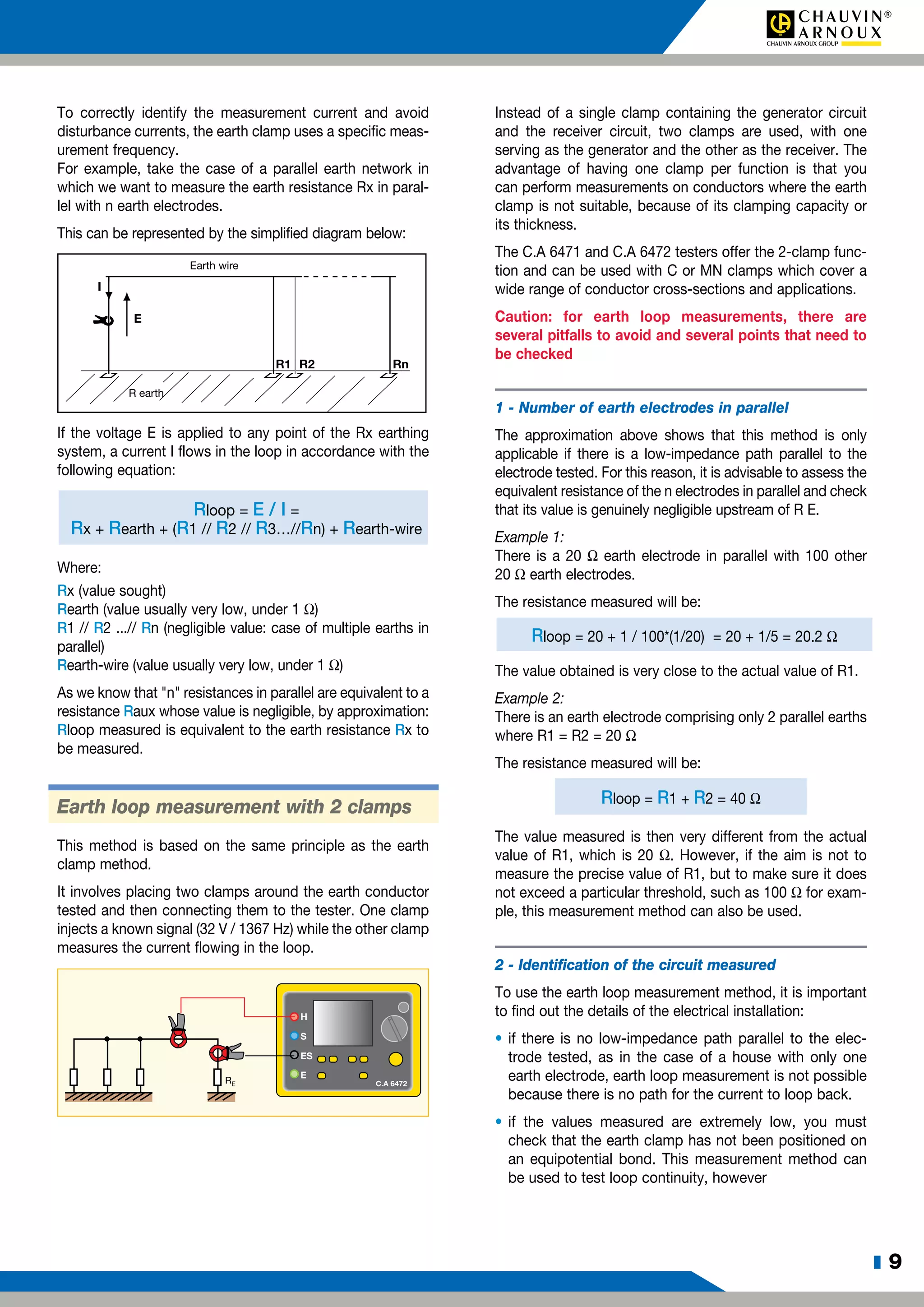 z 9
To correctly identify the measurement current and avoid
disturbance currents, the earth clamp uses a specific meas-
urement frequency.
For example, take the case of a parallel earth network in
which we want to measure the earth resistance Rx in paral-
lel with n earth electrodes.
This can be represented by the simplified diagram below:
R1 R2 Rn
E
I
R earth
Earth wire
If the voltage E is applied to any point of the Rx earthing
system, a current I flows in the loop in accordance with the
following equation:
	 Rloop = E / I =
	 Rx + Rearth + (R1 // R2 // R3…//Rn) + Rearth-wire
Where:
Rx (value sought)
Rearth (value usually very low, under 1 W)
R1 // R2 ...// Rn (negligible value: case of multiple earths in
parallel)
Rearth-wire (value usually very low, under 1 W)
As we know that "n" resistances in parallel are equivalent to a
resistance Raux whose value is negligible, by approximation:
Rloop measured is equivalent to the earth resistance Rx to
be measured.
Earth loop measurement with 2 clamps
This method is based on the same principle as the earth
clamp method.
It involves placing two clamps around the earth conductor
tested and then connecting them to the tester. One clamp
injects a known signal (32 V / 1367 Hz) while the other clamp
measures the current flowing in the loop.
H
S
ES
E
C.A 6472RE
Instead of a single clamp containing the generator circuit
and the receiver circuit, two clamps are used, with one
serving as the generator and the other as the receiver. The
advantage of having one clamp per function is that you
can perform measurements on conductors where the earth
clamp is not suitable, because of its clamping capacity or
its thickness.
The C.A 6471 and C.A 6472 testers offer the 2-clamp func-
tion and can be used with C or MN clamps which cover a
wide range of conductor cross-sections and applications.
Caution: for earth loop measurements, there are
several pitfalls to avoid and several points that need to
be checked
1 - Number of earth electrodes in parallel
The approximation above shows that this method is only
applicable if there is a low-impedance path parallel to the
electrode tested. For this reason, it is advisable to assess the
equivalent resistance of the n electrodes in parallel and check
that its value is genuinely negligible upstream of R E.
Example 1:
There is a 20 W earth electrode in parallel with 100 other
20 W earth electrodes.
The resistance measured will be:
Rloop = 20 + 1 / 100*(1/20) = 20 + 1/5 = 20.2 W
The value obtained is very close to the actual value of R1.
Example 2:
There is an earth electrode comprising only 2 parallel earths
where R1 = R2 = 20 W
The resistance measured will be:
Rloop = R1 + R2 = 40 W
The value measured is then very different from the actual
value of R1, which is 20 W. However, if the aim is not to
measure the precise value of R1, but to make sure it does
not exceed a particular threshold, such as 100 W for exam-
ple, this measurement method can also be used.
2 - Identification of the circuit measured
To use the earth loop measurement method, it is important
to find out the details of the electrical installation:
•	if there is no low-impedance path parallel to the elec-
trode tested, as in the case of a house with only one
earth electrode, earth loop measurement is not possible
because there is no path for the current to loop back.
•	if the values measured are extremely low, you must
check that the earth clamp has not been positioned on
an equipotential bond. This measurement method can
be used to test loop continuity, however
 