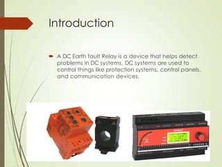 Introduction
 A DC Earth fault Relay is a device that helps detect
problems in DC systems. DC systems are used to
control things like protection systems, control panels,
and communication devices.
 