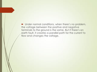  Under normal conditions, when there’s no problem,
the voltage between the positive and negative
terminals to the ground is the same. But if there’s an
earth fault, it creates a parallel path for the current to
flow and changes the voltage.
 