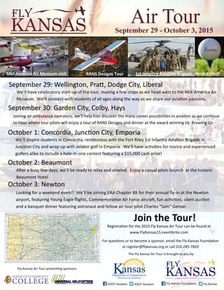 For questions or to become a sponsor, email the Fly Kansas Foundation
at register@flykansas.org or call 316-285-7820
Join the Tour!
Registration for the 2015 Fly Kansas Air Tour can be found at
www.FlyKansas15.eventbrite.com
The Fly Kansas Air Tour is brought to you by:
Fly Kansas Air Tour presenting sponsors:
KDOT Aviation KDOT Aviation Fly Kansas Foundation Fly Kansas
September 29: Wellington, Pratt, Dodge City, Liberal
Looking for a weekend event? We’ll be joining EAA Chapter 88 for their annual fly-in at the Newton
airport, featuring Young Eagle flights, Commemorative Air Force aircraft, fun activities, silent auction
and a banquet dinner featuring astronaut and fellow air tour pilot Charles “Sam” Gemar.
October 3: Newton
We’ll have celebratory start-up of the tour, making a few stops as we head west to the Mid-America Air
Museum. We’ll connect with students of all ages along the way as we share our aviation passions.
September 30: Garden City, Colby, Hays
Joining air ambulance operators, we’ll help kids discover the many career possibilities in aviation as we continue
to Hays where tour pilots will enjoy a tour of RANS Designs and dinner at the award winning Lb. Brewing Co.
October 2: Beaumont
After a busy few days, we’ll be ready to relax and unwind. Enjoy a casual pilots brunch at the historic
Beaumont Hotel.
September 29 - October 3, 2015
Mid-America Air Museum visit RANS Designs Tour 1st Infantry Aviation Brigade Aviator Golf
October 1: Concordia, Junction City, Emporia
We’ll inspire students in Concordia, rendezvous with the Fort Riley 1st Infantry Aviation Brigade in
Junction City and wrap up with aviator golf in Emporia. We’ll have activities for novice and experienced
golfers alike to include a hole-in-one contest featuring a $15,000 cash prize!
 