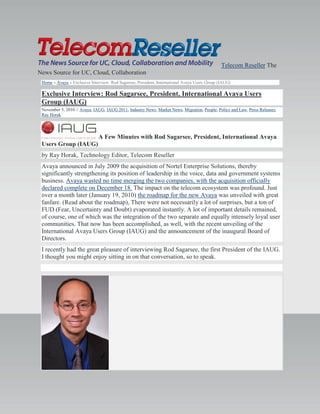 Telecom Reseller The
News Source for UC, Cloud, Collaboration
Home » Avaya » Exclusive Interview: Rod Sagarsee, President, International Avaya Users Group (IAUG)
Exclusive Interview: Rod Sagarsee, President, International Avaya Users
Group (IAUG)
November 5, 2010 // Avaya, IAUG, IAUG 2011, Industry News, Market News, Migration, People, Policy and Law, Press Releases,
Ray Horak
A Few Minutes with Rod Sagarsee, President, International Avaya
Users Group (IAUG)
by Ray Horak, Technology Editor, Telecom Reseller
Avaya announced in July 2009 the acquisition of Nortel Enterprise Solutions, thereby
significantly strengthening its position of leadership in the voice, data and government systems
business. Avaya wasted no time merging the two companies, with the acquisition officially
declared complete on December 18. The impact on the telecom ecosystem was profound. Just
over a month later (January 19, 2010) the roadmap for the new Avaya was unveiled with great
fanfare. (Read about the roadmap), There were not necessarily a lot of surprises, but a ton of
FUD (Fear, Uncertainty and Doubt) evaporated instantly. A lot of important details remained,
of course, one of which was the integration of the two separate and equally intensely loyal user
communities. That now has been accomplished, as well, with the recent unveiling of the
International Avaya Users Group (IAUG) and the announcement of the inaugural Board of
Directors.
I recently had the great pleasure of interviewing Rod Sagarsee, the first President of the IAUG.
I thought you might enjoy sitting in on that conversation, so to speak.
 