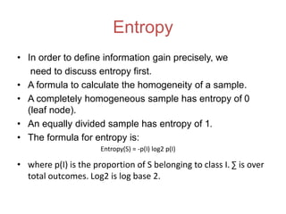 Entropy
• In order to define information gain precisely, we
need to discuss entropy first.
• A formula to calculate the homogeneity of a sample.
• A completely homogeneous sample has entropy of 0
(leaf node).
• An equally divided sample has entropy of 1.
• The formula for entropy is:
• where p(I) is the proportion of S belonging to class I. ∑ is over
total outcomes. Log2 is log base 2.
Entropy(S) = -p(I) log2 p(I)
 