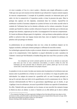 45
n’a rien à craindre, si l’on n’a « rien à cacher. » Derrière cette simple affirmation se cache
l’idée que ceux qui sont soucieux de leur identité et qui refusent de s’exposer seraient suspects
de mauvais comportements. L’exemple de la poubelle connectée est intéressant parce qu’il
mêle à la fois la connectivité et l’exposition sociale, et donc la pression des pairs. Mais la
pratique des capteurs est très répandue, notamment dans les voitures. Aujourd’hui de
nombreuses sociétés d’assurance adoptent un système de bonus ou de malus accordé selon la
conduite de l’utilisateur basé sur les données collectées sur les voitures connectées. On peut
craindre que bientôt les mêmes sociétés refuseront d’assurer les individus qui ne désirent pas
partager leurs données, supposant qu’un refus s’accompagnerait d’un mauvais comportement.
Il s’ensuit un dilemme éthique quant à la régulation : celui qui donne sa data pénalise celui qui
préfère se préserver dans une logique énoncé plus haut, mais en régulant les pratiques, on
pénalise celui qui partage ses données.
La prédominance de ces technologies dans nos vies a donc de nombreux impacts sur les
logiques sociétales, renforçant certaines pratiques et affirmant de nouvelles normes.
Les technologies agissent de plus en plus en amont, dictant nos comportements et régulant les
corps et les comportements. Cette régulation va jusqu’à déclencher un autre « paradoxe de
l’identité » énoncé par Neil Richards et Jonathan King dans leur essai Three paradoxes of Big
Data :
Les entreprises qui savent comment générer du savoir de ces données en saura plus
pour nous que nous ne nous connaissons nous-mêmes, et seront à même de créer des
techniques qui nous poussent dans la direction qu’ils veulent, plutôt que vers là où nous
serions allé si nous étions cantonné à nos propres moyens.1
Le paradoxe ici mis en avant n’est plus une tension entre la projection et la réclusion mais une
tension entre la possibilité de se former un savoir sur soi-même et le risque de perdre notre
individualité. Les adeptes du courant du « quantified self » en sont l’exemple principal, en
tant qu’ils sont pris dans une hubris de la quantification et de la connaissance de soi. Mais la
structure informationnelle du Web et la gouvernance algorithmique qui en résulte, et qui
s’applique à tous les utilisateurs, ont aussi la possibilité d’altérer nos capacités d’entendement.
En effet, l’identité telle que constituée sur les réseaux est une nouvelle fois menacée lorsque
la liberté de choix est altérée. Le droit à l’identité est en effet définit par le droit à définir
1
« The companies that figure out how to generate intelligence from that data will know more about us than
we know our selves, and will be able to craft techniques that push us toward where they want us to go, rather
than where we would go by ourselves if left to our own devices.”
Richard. N & King.J 2013, Standford Law Review
 