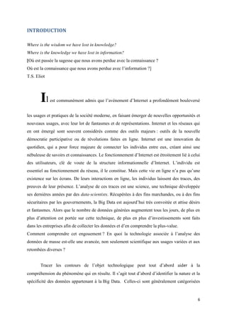 6
INTRODUCTION
Where is the wisdom we have lost in knowledge?
Where is the knowledge we have lost in information?
[Où est passée la sagesse que nous avons perdue avec la connaissance ?
Où est la connaissance que nous avons perdue avec l’information ?]
T.S. Eliot
Il est communément admis que l’avènement d’Internet a profondément bouleversé
les usages et pratiques de la société moderne, en faisant émerger de nouvelles opportunités et
nouveaux usages, avec leur lot de fantasmes et de représentations. Internet et les réseaux qui
en ont émergé sont souvent considérés comme des outils majeurs : outils de la nouvelle
démocratie participative ou de révolutions faites en ligne. Internet est une innovation du
quotidien, qui a pour force majeure de connecter les individus entre eux, créant ainsi une
nébuleuse de savoirs et connaissances. Le fonctionnement d’Internet est étroitement lié à celui
des utilisateurs, clé de voute de la structure informationnelle d’Internet. L’individu est
essentiel au fonctionnement du réseau, il le constitue. Mais cette vie en ligne n’a pas qu’une
existence sur les écrans. De leurs interactions en ligne, les individus laissent des traces, des
preuves de leur présence. L’analyse de ces traces est une science, une technique développée
ses dernières années par des data-scientists. Récupérées à des fins marchandes, ou à des fins
sécuritaires par les gouvernements, la Big Data est aujourd’hui très convoitée et attise désirs
et fantasmes. Alors que le nombre de données générées augmentent tous les jours, de plus en
plus d’attention est portée sur cette technique, de plus en plus d’investissements sont faits
dans les entreprises afin de collecter les données et d’en comprendre la plus-value.
Comment comprendre cet engouement ? En quoi la technologie associée à l’analyse des
données de masse est-elle une avancée, non seulement scientifique aux usages variées et aux
retombées diverses ?
Tracer les contours de l’objet technologique peut tout d’abord aider à la
compréhension du phénomène qui en résulte. Il s’agit tout d’abord d’identifier la nature et la
spécificité des données appartenant à la Big Data. Celles-ci sont généralement catégorisées
 