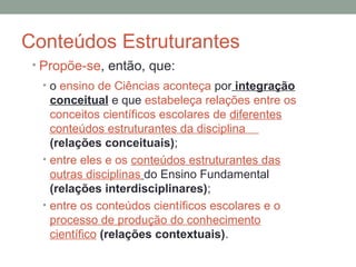 Conteúdos Estruturantes
• Propõe-se, então, que:
• o ensino de Ciências aconteça por integração
conceitual e que estabeleça relações entre os
conceitos científicos escolares de diferentes
conteúdos estruturantes da disciplina
(relações conceituais);
• entre eles e os conteúdos estruturantes das
outras disciplinas do Ensino Fundamental
(relações interdisciplinares);
• entre os conteúdos científicos escolares e o
processo de produção do conhecimento
científico (relações contextuais).
 