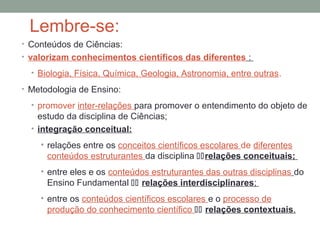 Lembre-se:
• Conteúdos de Ciências:
• valorizam conhecimentos científicos das diferentes :
• Biologia, Física, Química, Geologia, Astronomia, entre outras.
• Metodologia de Ensino:
• promover inter-relações para promover o entendimento do objeto de
estudo da disciplina de Ciências;
• integração conceitual:
• relações entre os conceitos científicos escolares de diferentes
conteúdos estruturantes da disciplina relações conceituais;
• entre eles e os conteúdos estruturantes das outras disciplinas do
Ensino Fundamental  relações interdisciplinares;
• entre os conteúdos científicos escolares e o processo de
produção do conhecimento científico  relações contextuais.
 
