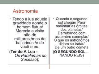 Astronomia
• Tendo a lua aquela
gravidade aonde o
homem flutua/
Merecia a visita
não de
militares,/mas de
bailarinos /e de
você e eu.
(Tendo A Lua -
Os Paralamas do
Sucesso);
• Quando o segundo
sol chegar/ Para
realinhar as órbitas
dos planetas/
Derrubando com
assombro exemplar/
O que os astrônomos
diriam se tratar/
De um outro cometa
(O SEGUNDO SOL –
NANDO REIS)
 