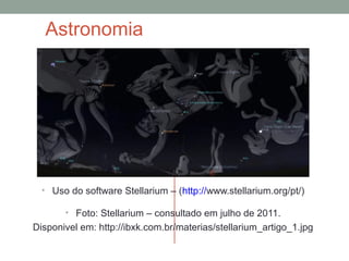 Astronomia
• Uso do software Stellarium – (http://www.stellarium.org/pt/)
• Foto: Stellarium – consultado em julho de 2011.
Disponivel em: http://ibxk.com.br/materias/stellarium_artigo_1.jpg
 