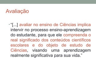 Avaliação
• “[...] avaliar no ensino de Ciências implica
intervir no processo ensino-aprendizagem
do estudante, para que ele compreenda o
real significado dos conteúdos científicos
escolares e do objeto de estudo de
Ciências, visando uma aprendizagem
realmente significativa para sua vida.”
 