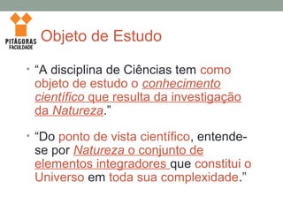 Objeto de Estudo
• “A disciplina de Ciências tem como
objeto de estudo o conhecimento
científico que resulta da investigação
da Natureza.”
• “Do ponto de vista científico, entende-
se por Natureza o conjunto de
elementos integradores que constitui o
Universo em toda sua complexidade.”
 