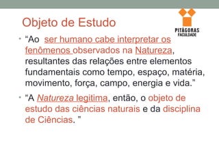 Objeto de Estudo
• “Ao ser humano cabe interpretar os
fenômenos observados na Natureza,
resultantes das relações entre elementos
fundamentais como tempo, espaço, matéria,
movimento, força, campo, energia e vida.”
• “A Natureza legitima, então, o objeto de
estudo das ciências naturais e da disciplina
de Ciências. ”
 