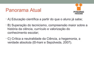 Panorama Atual
• A) Educação científica a partir do que o aluno já sabe;
• B) Superação do tecnicismo, compreensão maior sobre a
história da ciência, currículo e valorização do
conhecimento escolar;
• C) Crítica a neutralidade da Ciência, a hegemonia, a
verdade absoluta (El-hani e Sepúlveda, 2007).
 
