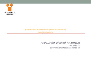 Profª MÁRCIA MOREIRA DE ARAÚJO
MS. UFES-ES
DOUTORANDA EM EDUCAÇÃO-UFES-ES
FUNDAMENTOS E METODOLOGIA DO ENSINO DAS CIÊNCIAS NO
ENSINO FUNDAMENTAL
 