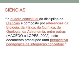CIÊNCIAS
• “o quadro conceitual da disciplina de
Ciências é composto por referências da
Biologia, da Física, da Química, da
Geologia, da Astronomia, entre outras
(MACEDO e LOPES, 2002), este
documento pressupõe uma perspectiva
pedagógica de integração conceitual.”
 