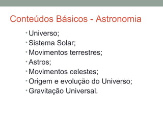 Conteúdos Básicos - Astronomia
• Universo;
• Sistema Solar;
• Movimentos terrestres;
• Astros;
• Movimentos celestes;
• Origem e evolução do Universo;
• Gravitação Universal.
 