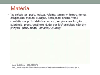 Matéria
• “as coisas tem peso, massa, volume/ tamanho, tempo, forma,
cor/posição, textura, duração/ densidade, cheiro, valor/
consistência, profundidade/contorno, temperatura, função/
aparência, preço, destino e idade/ sentido/ as coisas não tem
paz(4x)” (As Coisas - Arnaldo Antunes)
Canal de Ciência - DEB/SEEDPR:
http://www.youtube.com/user/debciencias?feature=mhee#p/a/f/0/fVTG049pTzI
 