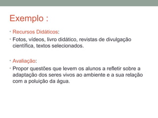 Exemplo :
• Recursos Didáticos:
• Fotos, vídeos, livro didático, revistas de divulgação
científica, textos selecionados.
• Avaliação:
• Propor questões que levem os alunos a refletir sobre a
adaptação dos seres vivos ao ambiente e a sua relação
com a poluição da água.
 
