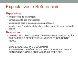 Expectativas e Referenciais
• Expectativas:
• em processo de elaboração;
• consultas junto aos professores;
• um subsídio para o planejamento do professor;
• aponta o que é fundamental o aluno saber dentro de cada conteúdo
básico;
• Referencias
• DIRETRIZES CURRICULARES ORIENTADORAS DA EDUCAÇÃO
BÁSICA PARA A REDE ESTADUAL (PARECER CEE/CEB Nº
130/10).
• BRASIL. SECRETARIA DE EDUCAÇÃO
FUNDAMENTAL.PARÂMETROS CURRICULARES NACIONAIS:
CIÊNCIAS NATURAIS.3 ED.BRASÍLIA: MEC/SEF,2001.
 