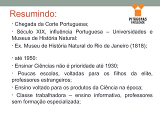 Resumindo:
• Chegada da Corte Portuguesa;
• Século XIX, influência Portuguesa – Universidades e
Museus de História Natural:
• Ex. Museu de História Natural do Rio de Janeiro (1818);
• até 1950:
• Ensinar Ciências não é prioridade até 1930;
• Poucas escolas, voltadas para os filhos da elite,
professores estrangeiros;
• Ensino voltado para os produtos da Ciência na época;
• Classe trabalhadora – ensino informativo, professores
sem formação especializada;
 