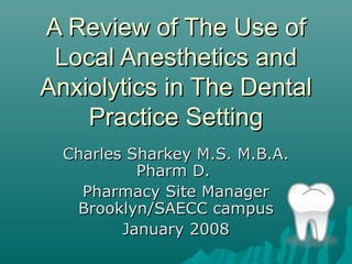 A Review of The Use ofA Review of The Use of
Local Anesthetics andLocal Anesthetics and
Anxiolytics in The DentalAnxiolytics in The Dental
Practice SettingPractice Setting
Charles Sharkey M.S. M.B.A.Charles Sharkey M.S. M.B.A.
Pharm D.Pharm D.
Pharmacy Site ManagerPharmacy Site Manager
Brooklyn/SAECC campusBrooklyn/SAECC campus
January 2008January 2008
 