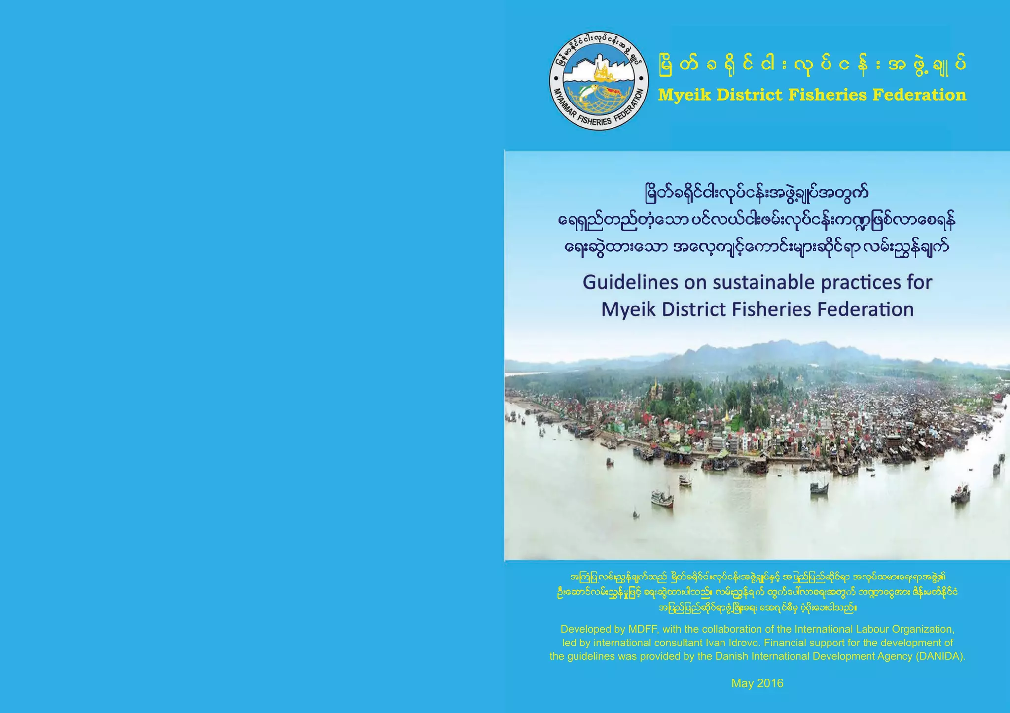 MyeikDistrictFisheriesFederation
DevelopedbyMDFF,withthecollaborationoftheInternationalLabourOrganization,
ledbyinternationalconsultantIvanIdrovo.Financialsupportforthedevelopmentof
theguidelineswasprovidedbytheDanishInternationalDevelopmentAgency(DANIDA).
May2016