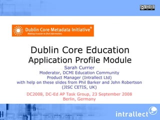 Dublin Core Education Application Profile Module Sarah Currier Moderator, DCMI Education Community Product Manager (Intrallect Ltd) with help on these slides from Phil Barker and John Robertson (JISC CETIS, UK) DC2008, DC-Ed AP Task Group, 23 September 2008 Berlin, Germany 