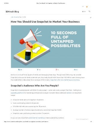 8/2/2016 How You Should Use Snapchat to Market Your Business
https://www.semrush.com/blog/how-you-should-use-snapchat-to-market-your-business/ 1/5
John Connolly May 11, 2016
How You Should Use Snapchat to Market Your Business
EN
SEMrush Blog 

 349  131  8  65
We live in a virtual Times Square of media and messaging these days. Though most CMOs may not consider
Snapchat to be a social media contender yet, they really should. With more than 100 million users viewing more
than eight billion videos daily for an average of 30 minutes, Snapchat is the new marketing success story.
Snapchat’s Audience: Who Are You People?
Snapchat is insanely popular with folks 35 and younger – some users even younger than that – making it an
appealing platform for marketing professionals to target. Consider these additional statistics on Snapchat’s
usage:
US social media users on Snapchat: 18 percent.
Users contributing content: 60 percent.
US millennial web users accessing site: 30 percent.
Average number of photo snaps shared every second on Snapchat: 9,000.
Snapchat users purchasing products online: 76 percent.
As you can see, SnapChat’s potential for marketing is best explained by numbers.
EN 
Have a Suggestion?
 