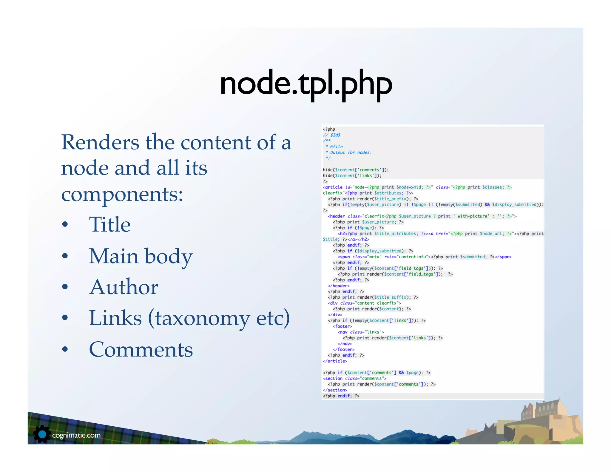 node.tpl.php
Renders the content of a
node and all its
components:!
•  Title!
•  Main body!
•  Author!
•  Links (taxonomy etc)!
•  Comments!
 