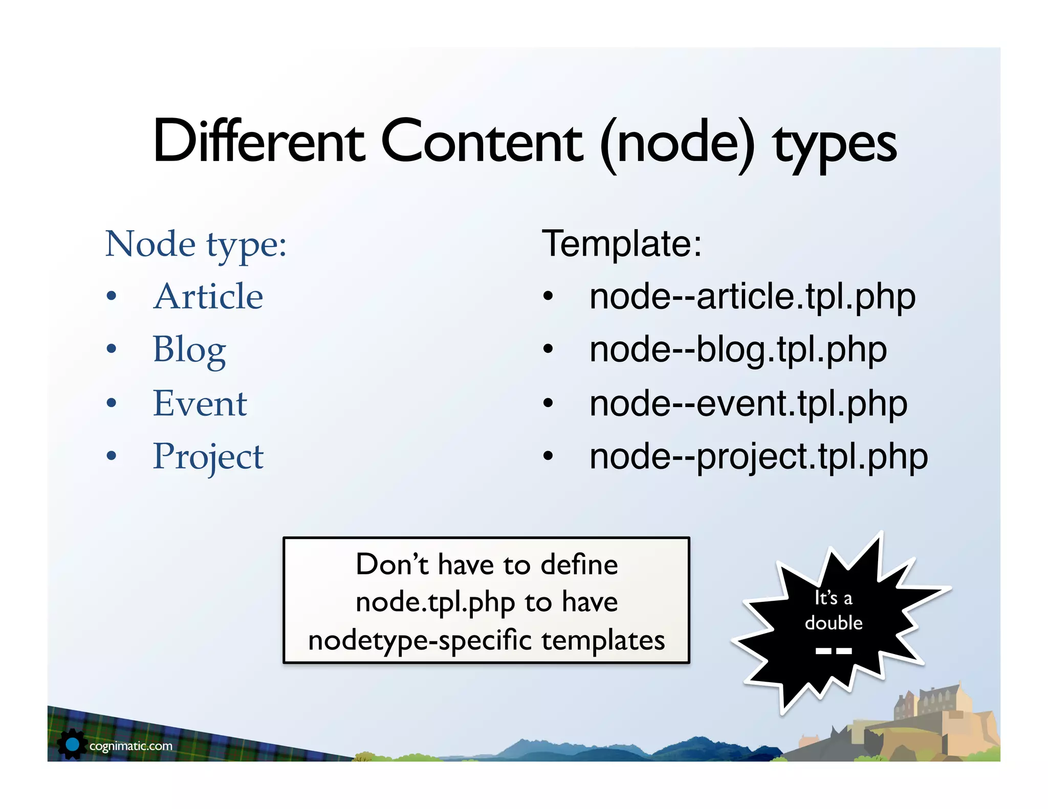 Different Content (node) types
Node type:!                     Template:"
•  Article!                     •  node--article.tpl.php"
•  Blog!                        •  node--blog.tpl.php"
•  Event!                       •  node--event.tpl.php"
•  Project!                     •  node--project.tpl.php"

                 Don’t have to deﬁne
                 node.tpl.php to have            It’s a

                                                 --	

                                                double	

              nodetype-speciﬁc templates	

 