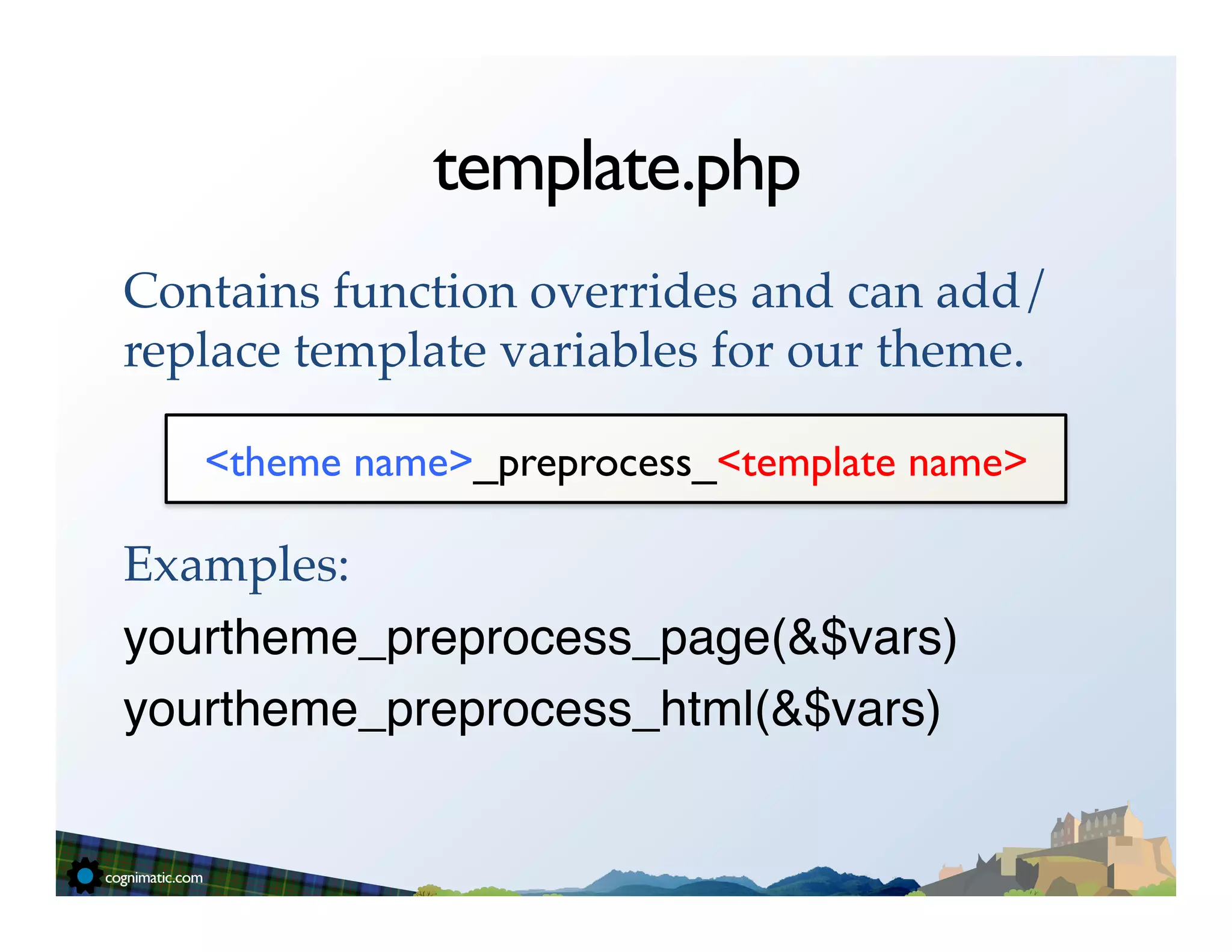 template.php
Contains function overrides and can add/
replace template variables for our theme.!
!
    <theme name>_preprocess_<template name>	

!
Examples:!
yourtheme_preprocess_page(&$vars)"
yourtheme_preprocess_html(&$vars)"
 