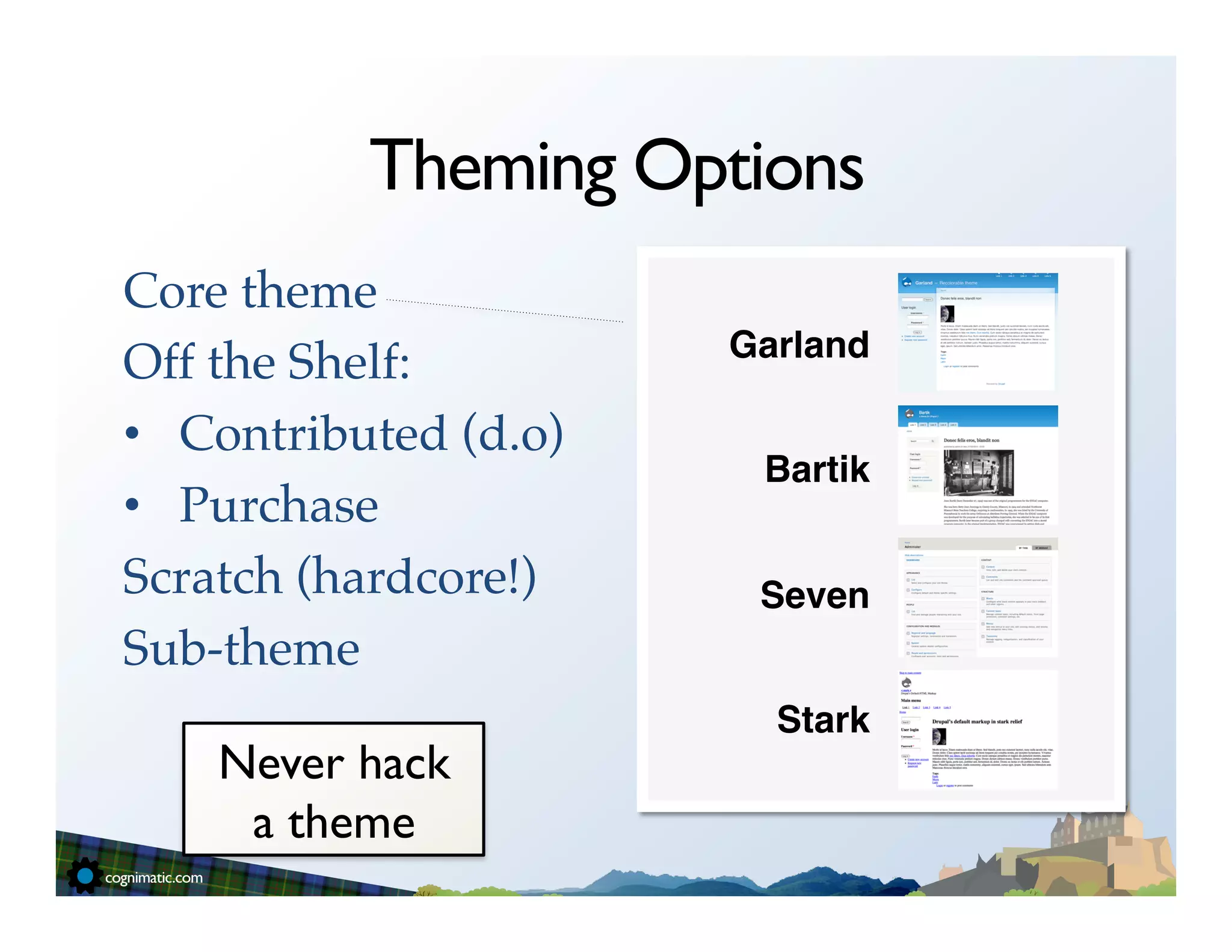 Theming Options
Core theme!             	
  	
  
                                   Garland!
Off the Shelf:!
                                         !
•  Contributed (d.o)!
                                    Bartik!
•  Purchase!                             !
Scratch (hardcore!)!                Seven!
Sub-theme!                               !
!                                    Stark!
     Never hack
      a theme	

 