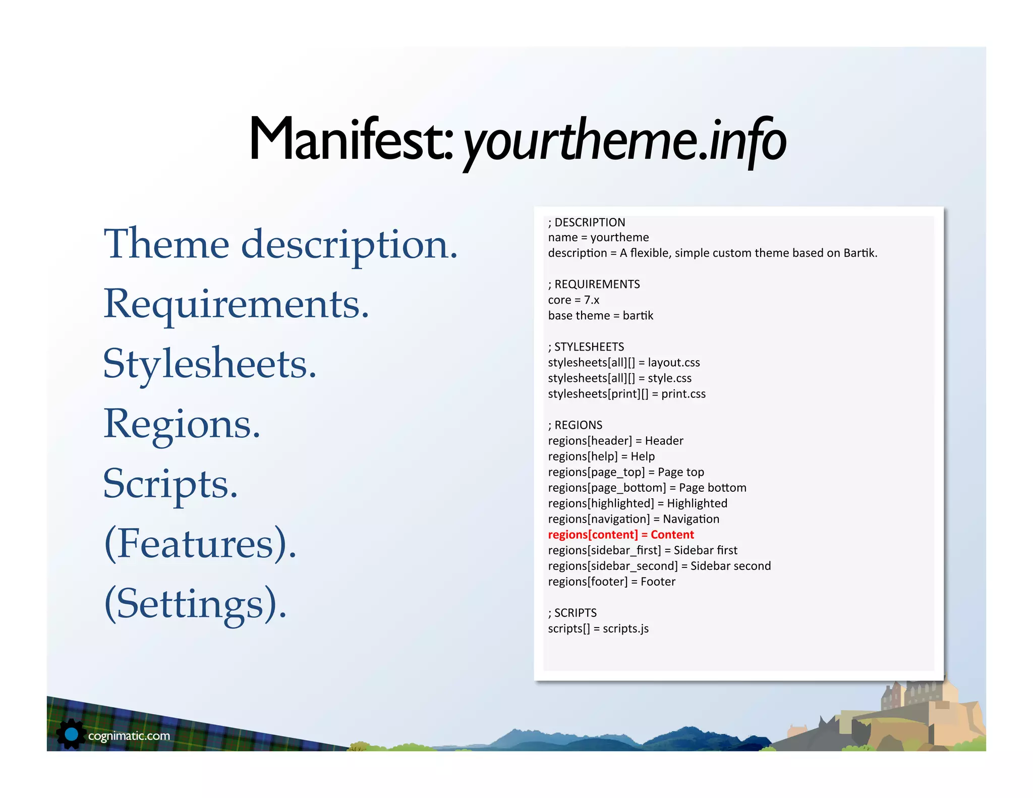 Manifest: yourtheme.info
                      ;	
  DESCRIPTION	
  

Theme description.!   name	
  =	
  yourtheme	
  
                      descrip=on	
  =	
  A	
  ﬂexible,	
  simple	
  custom	
  theme	
  based	
  on	
  Bar=k.	
  
                      	
  
                      ;	
  REQUIREMENTS	
  

Requirements.!        core	
  =	
  7.x	
  
                      base	
  theme	
  =	
  bar=k	
  
                      	
  
                      ;	
  STYLESHEETS	
  

Stylesheets.!         stylesheets[all][]	
  =	
  layout.css	
  
                      stylesheets[all][]	
  =	
  style.css	
  
                      stylesheets[print][]	
  =	
  print.css	
  
                      	
  
Regions.!             ;	
  REGIONS	
  
                      regions[header]	
  =	
  Header	
  
                      regions[help]	
  =	
  Help	
  

Scripts.!
                      regions[page_top]	
  =	
  Page	
  top	
  
                      regions[page_boSom]	
  =	
  Page	
  boSom	
  
                      regions[highlighted]	
  =	
  Highlighted	
  
                      regions[naviga=on]	
  =	
  Naviga=on	
  

(Features).!          regions[content]	
  =	
  Content	
  
                      regions[sidebar_ﬁrst]	
  =	
  Sidebar	
  ﬁrst	
  
                      regions[sidebar_second]	
  =	
  Sidebar	
  second	
  
                      regions[footer]	
  =	
  Footer	
  

(Settings).!          	
  
                      ;	
  SCRIPTS	
  
                      scripts[]	
  =	
  scripts.js	
  
                      	
  
 