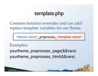 template.php
Contains function overrides and can add/
replace template variables for our theme.!
!
    <theme name>_preprocess_<template name>	

!
Examples:!
yourtheme_preprocess_page(&$vars)"
yourtheme_preprocess_html(&$vars)"
 