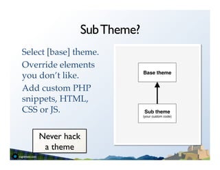 Sub Theme?
Select [base] theme.!   	
  	
  
Override elements
                                   Base theme!
you don’t like.!
Add custom PHP
snippets, HTML,
CSS or JS.!                        Sub theme!
                                   (your custom code)"




    Never hack
     a theme	

 
