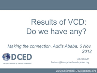 Results of VCD:
         Do we have any?
Making the connection, Addis Ababa, 6 Nov.
                                     2012
                                            Jim Tanburn
                     Tanburn@Enterprise-Development.org


                         www.Enterprise-Development.org
 