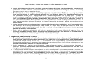 Diseño Curricular de la Educación Inicial - Ministerio de Educación de la Provincia de Córdoba


     Posibilitar verdaderas experiencias de lenguaje y comunicación supone realizar una oferta de propuestas ricas y variadas, a través de itinerarios didácticos
      que trasciendan los modelos tradicionales y los esquemas clasificatorios convencionales, que articulen con otros lenguajes expresivos y con prácticas y
      saberes de otros campos, desde una perspectiva integradora.
     Es fundamental que las experiencias de lenguaje y comunicación que se promuevan en la sala planteen a los niños diferentes y nuevas exigencias en relación
      con las actuaciones lingüísticas que ellos tienen oportunidad de desplegar en su medio familiar y en su entorno social de procedencia más próximo. En la
      sala, el niño habrá de encontrar un lugar y un espacio que lo vinculen a un nuevo universo lingüístico, donde los “sentidos propios e individuales” se
      comparten, construyendo los significados “compartidos” a partir de las experiencias comunes. Es un lugar y un espacio donde hay “otros”, donde no hay una
      historia común previa que contextualiza la interpretación, lo que requiere un esfuerzo “lingüístico” en la comunicación, que se aprende por la presencia de
      otros hablantes “distintos”, que hablan diferente, que hablan de “otras cosas”, y que tienen otras formas de usar el lenguaje. Correlativamente, al tomar en
      cuenta los pensamientos, ideas y sentimientos de los demás, los niños tendrán la oportunidad de desarrollar la capacidad de comprensión del yo y las
      destrezas reflexivas.
     Resultará valioso que el maestro comience a plantearles a los niños problemas sencillos relacionados con el lenguaje oral y escrito. Problemas que demanden
      que, para encontrar una solución, sea necesario escuchar, hablar, conversar, leer y escribir –aunque en estos últimos casos, no se trate de formas
      convencionales de lectura y escritura-. Pero la intervención no se reduce a presentar los problemas, sino que continúa ofreciendo información, sugerencias y
      alternativas para resolverlos y favorecer la discusión.
     Desde el Jardín ha de promoverse la incorporación de la familia como agente activo y fundamental para el desarrollo del lenguaje en el niño. Esta
      incorporación atiende al doble propósito de revalorizar los códigos de origen y lograr la cooperación de la familia para habilitar que los niños se apropien de
      nuevos códigos: los imperantes en el ámbito escolar y, paulatinamente, en el contexto social más amplio.

 Las prácticas del lenguaje oral en la sala y en el Jardín
   Se tratará de fomentar la comunicación oral a través de diferentes estructuras de habla, creando ambientes lingüístico-expresivo diversos, propiciando distinto
      tipo de interacciones: maestro-grupo// grupo-maestro// maestro-pequeño grupo// maestro-niño// niño-niño. Al dialogar, los niños adoptan papeles sociales que
      sirven a la vez de canal y de modelo de interacción social, y que únicamente existen en y por el lenguaje: hablante, oyente, interrogador, el que responde.
      Corresponderá al maestro la creación de oportunidades frecuentes y sistemáticas que aseguren a todos los niños la posibilidad de asumir estos roles, para
      apropiarse, progresivamente, de los saberes y prácticas que les son inherentes.
   Conviene tener presente que el simple uso o la inmersión/exposición al lenguaje no basta; que es necesaria la intervención intencional, sistemática (y, en
      consecuencia, planificada) del mediador, hablante experto, que propone experiencias nuevas y desafiantes, pero que acompaña, ayuda, aporta ideas, suscita
      interrogantes, orienta las elaboraciones.
   La tradicional ronda de intercambio en la sala no debe convertirse en una forma de cristalizar y someter a rutina las distintas variantes de la conversación, sino
      que habrá de constituir una propuesta variada, cambiante, donde se traten temas de interés para niños y niñas; temas con los que puedan involucrarse y –por
      lo tanto- sobre los que tengan algo que decir. La ronda adquiere sentido cuando, en lugar de pedirles que intervengan todos y ordenadamente, se promueve
      la conversación ante la necesidad, la discusión o el debate grupal. Es también una ocasión para realizar juegos orales, a partir de los cuales se converse.


                                                                                144
 