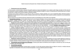 Diseño Curricular de la Educación Inicial - Ministerio de Educación de la Provincia de Córdoba



      Orientaciones acerca de la evaluación
A la hora de evaluar, el docente deberá contemplar sólo aquellos aspectos que hayan sido trabajados. Así, por ejemplo, podrá indagar qué saben los niños acerca de
los conocimientos numéricos, espaciales y de forma y medida que ha tenido posibilidad de trabajar en la clase. Es fundamental que el docente defina qué va a evaluar;
así podrá llevar un registro de las formas de trabajar en situaciones similares.
El docente procura proponer problemas en los que todos los niños se involucren e intenten resolverlos, por lo que es fundamental obtener información durante el
desempeño de la tarea acerca de: modo de abordar el problema (actitud hacia la tarea), dificultades mientras resuelve el problema, explicación de sus procedimientos,
defensa de sus ideas.
Algunas orientaciones que el docente podrá tener presente para evaluar los aprendizajes de los niños pueden ser las siguientes:
 Conocimientos numéricos: el docente deberá observar cómo el niño resuelve actividades en las que necesite contar para saber la cantidad de objetos que tiene
una colección, comparar colecciones, construir una colección, resolver problemas sencillos que impliquen transformar una colección, siempre en problemas
significativos, contextualizados y con sentido. Así, el docente deberá percibir cómo avanzan en el logro de la correspondencia y la cardinalización para saber el conteo.
      Recitado de la serie numérica y conteo (uso de la serie numérica oral en una situación de enumeración): el docente observa logros (por ejemplo: recita
     para determinar quién inicia un juego; recita desde un número distinto del uno; continúa la serie partiendo de un número diferente de uno; detiene el recitado de la
     serie en un número dado; detecta errores u omisiones en el recitado que hace otro; logra cardinalizar… ) y también dificultades y logros parciales en el conteo (
     por ejemplo: saltea objetos al contar; cuenta objetos más de una vez; omite números al contar; dice más de un número en relación con un objeto al contar…).
      Lectura y escritura de números: en situaciones de la vida cotidiana del Jardín, como el uso del calendario o en situaciones de juego, el docente podrá
     observar cómo proceden los niños para escribir y leer números; podrá advertir, en los errores que cometen en la escritura de los números, los aprendizajes que
     van construyendo acerca de las reglas de nuestro sistema de numeración. Deberá tener siempre presente la propuesta de situaciones en las que tenga sentido la
     lectura y la escritura de números, como la inclusión de portadores donde buscar información acerca de cómo se escriben, tratando de tener una mirada de
     aprendizaje sobre las producciones erróneas de los niños. Por ejemplo, si un niño al jugar a la lotería marca 37 en lugar de 27, lo fundamental son los
     conocimientos sobre el sistema de numeración que está poniendo en juego ya que está reconociendo que veintisiete es un número que lleva dos cifras, identifica
     las unidades y coloca otro número en las decenas. Puede observar algunas características acerca de la escritura de algunos números, acerca de cómo los niños
     descubren criterios para escribir y comparar números de más de una cifra. Es decir se trata de observar cómo avanzan, por ejemplo, en la construcción de
     criterios, tales como el de la cantidad de cifras para comparar números de diferente número de cifras.
      Designación numérica de posiciones: el docente podrá observar cómo resuelve el niño aquellos problemas en los que se requiera determinar la posición en
     una serie ordenada numéricamente, aprovechando situaciones de la vida cotidianas del Jardín (por ejemplo: designa la posición de un objeto dentro de una serie
     de objetos ordenados; introduce posiciones en juegos como recurso de ordenamiento; ordena secuencia de acciones para numerar pasos a seguir…)
          Conocimientos acerca del registro de la información: el docente podrá observar las diferentes formas de registrar la información que usan los niños para
     no olvidarla o para comunicarla a otros.
          Conocimientos espaciales:
      Comunicación de posiciones: el docente observa, por ejemplo, si el niño utiliza posiciones relativas (arriba de, debajo de, al lado de); si verbaliza relaciones
     espaciales o da indicaciones a otros acerca de relaciones espaciales; si comunica oralmente posiciones de objetos…
                                                                                  169
 