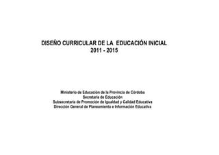 DISEÑO CURRICULAR DE LA EDUCACIÓN INICIAL
               2011 - 2015




       Ministerio de Educación de la Provincia de Córdoba
                     Secretaría de Educación
   Subsecretaría de Promoción de Igualdad y Calidad Educativa
   Dirección General de Planeamiento e Información Educativa
 